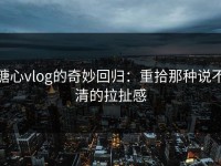 糖心vlog的奇妙回归：重拾那种说不清的拉扯感