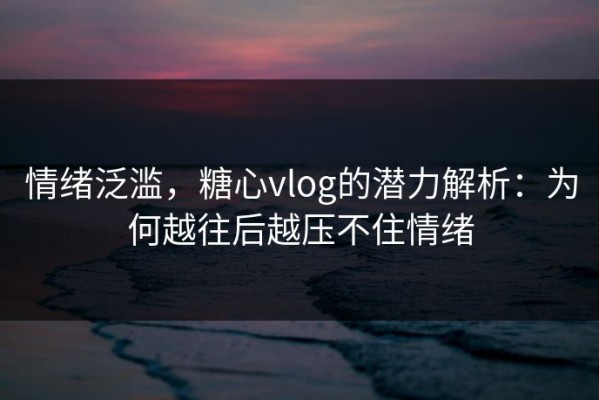 情绪泛滥，糖心vlog的潜力解析：为何越往后越压不住情绪