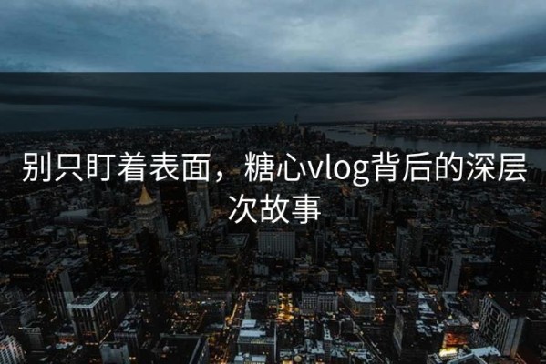 别只盯着表面，糖心vlog背后的深层次故事