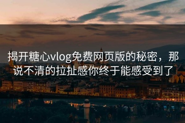 揭开糖心vlog免费网页版的秘密，那说不清的拉扯感你终于能感受到了