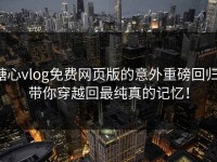 糖心vlog免费网页版的意外重磅回归，带你穿越回最纯真的记忆！