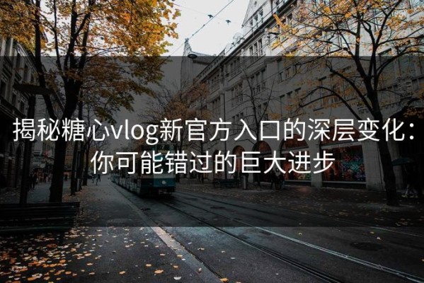 揭秘糖心vlog新官方入口的深层变化：你可能错过的巨大进步