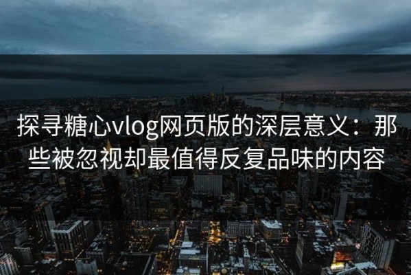 探寻糖心vlog网页版的深层意义：那些被忽视却最值得反复品味的内容