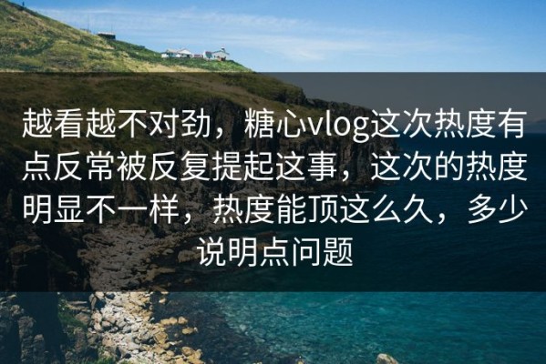 越看越不对劲，糖心vlog这次热度有点反常被反复提起这事，这次的热度明显不一样，热度能顶这么久，多少说明点问题
