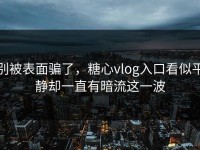 别被表面骗了，糖心vlog入口看似平静却一直有暗流这一波