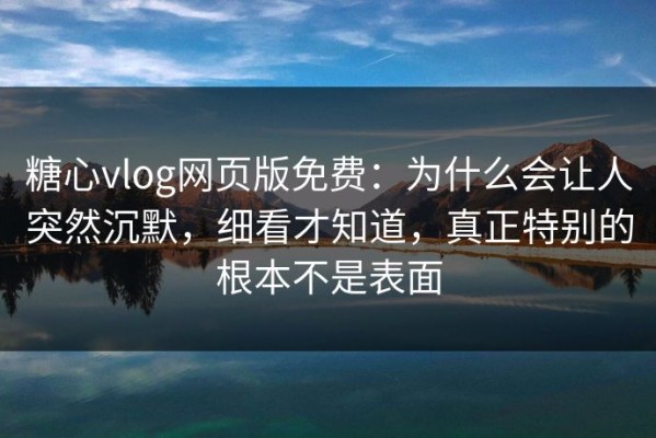糖心vlog网页版免费：为什么会让人突然沉默，细看才知道，真正特别的根本不是表面