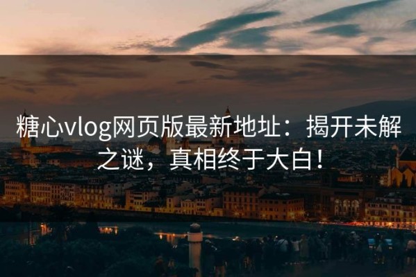 糖心vlog网页版最新地址：揭开未解之谜，真相终于大白！