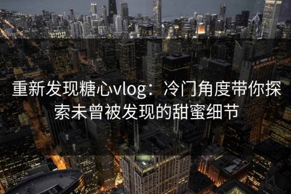 重新发现糖心vlog：冷门角度带你探索未曾被发现的甜蜜细节