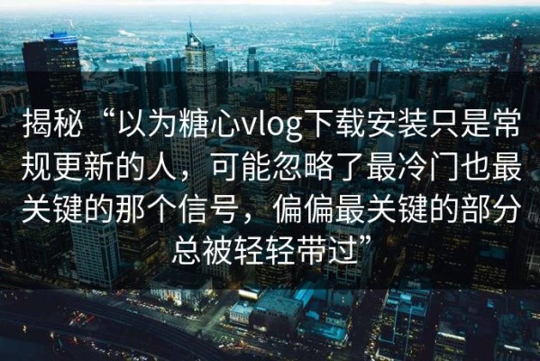 揭秘“以为糖心vlog下载安装只是常规更新的人，可能忽略了最冷门也最关键的那个信号，偏偏最关键的部分总被轻轻带过”