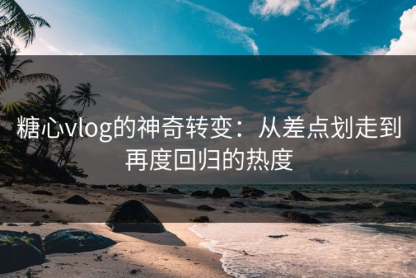 糖心vlog的神奇转变：从差点划走到再度回归的热度