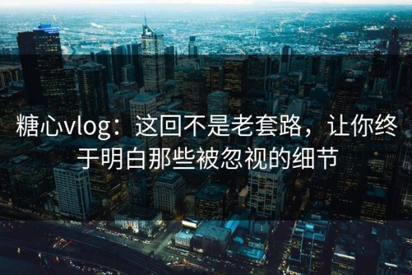 糖心vlog：这回不是老套路，让你终于明白那些被忽视的细节