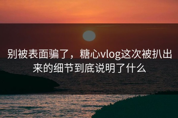 别被表面骗了，糖心vlog这次被扒出来的细节到底说明了什么
