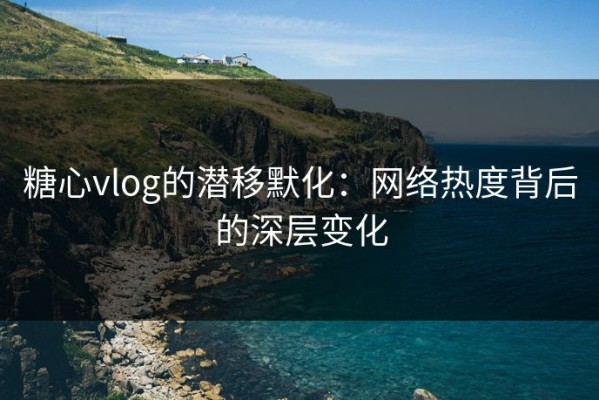糖心vlog的潜移默化：网络热度背后的深层变化