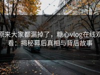 原来大家都漏掉了，糖心vlog在线观看：揭秘幕后真相与背后故事