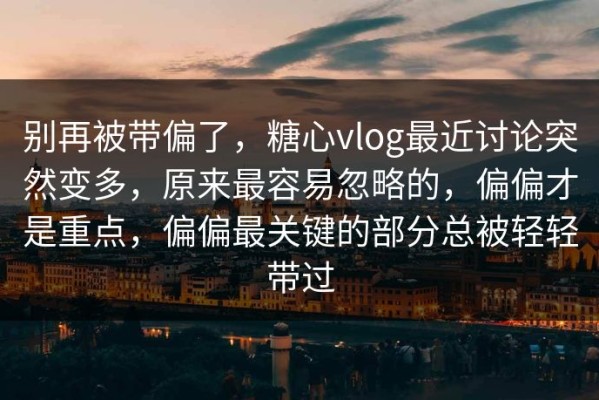 别再被带偏了，糖心vlog最近讨论突然变多，原来最容易忽略的，偏偏才是重点，偏偏最关键的部分总被轻轻带过