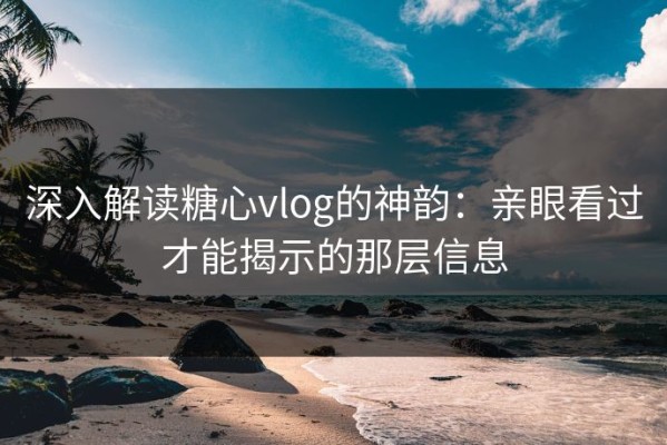 深入解读糖心vlog的神韵：亲眼看过才能揭示的那层信息