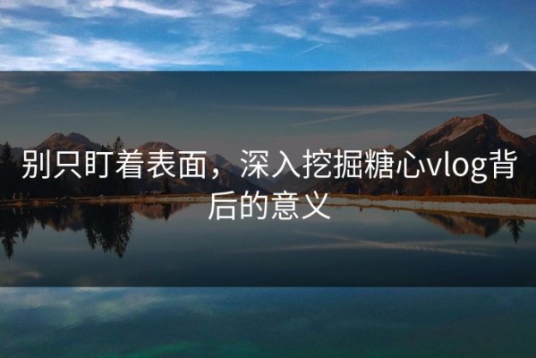 别只盯着表面，深入挖掘糖心vlog背后的意义
