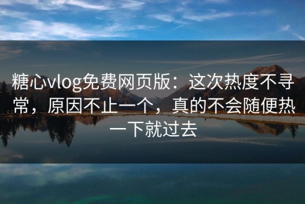 糖心vlog免费网页版：这次热度不寻常，原因不止一个，真的不会随便热一下就过去