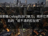 探索糖心vlog的冷门魅力，揭开它背后的“说不清的拉扯感”