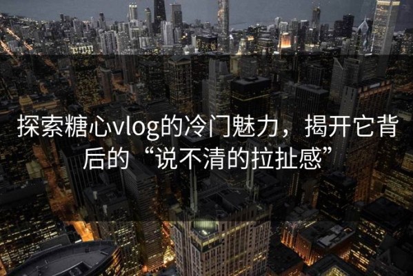探索糖心vlog的冷门魅力，揭开它背后的“说不清的拉扯感”