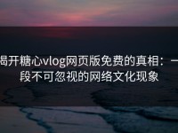 揭开糖心vlog网页版免费的真相：一段不可忽视的网络文化现象