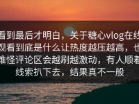 看到最后才明白，关于糖心vlog在线观看到底是什么让热度越压越高，也难怪评论区会越刷越激动，有人顺着线索扒下去，结果真不一般