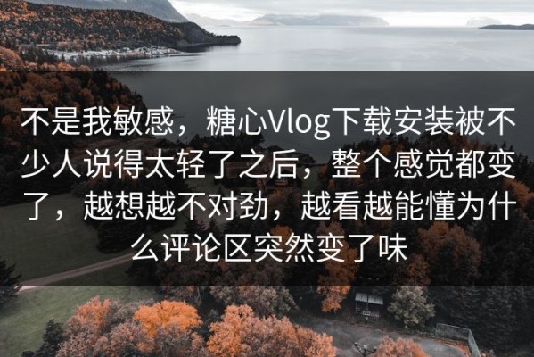不是我敏感，糖心Vlog下载安装被不少人说得太轻了之后，整个感觉都变了，越想越不对劲，越看越能懂为什么评论区突然变了味