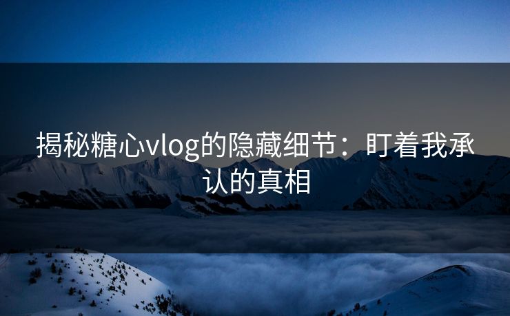 揭秘糖心vlog的隐藏细节:盯着我承认的真相 揭秘糖心vlog的隐藏细节:盯着我承认的真相