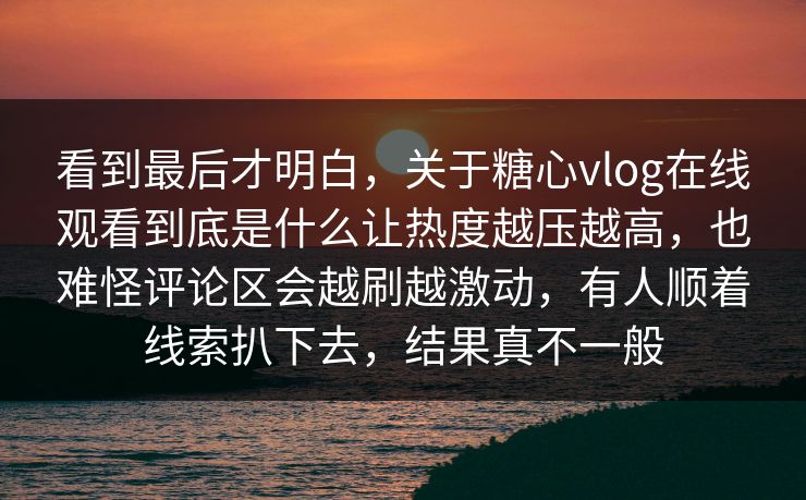 看到最后才明白，关于糖心vlog在线观看到底是什么让热度越压越高，也难怪评论区会越刷越激动，有人顺着线索扒下去，结果真不一般