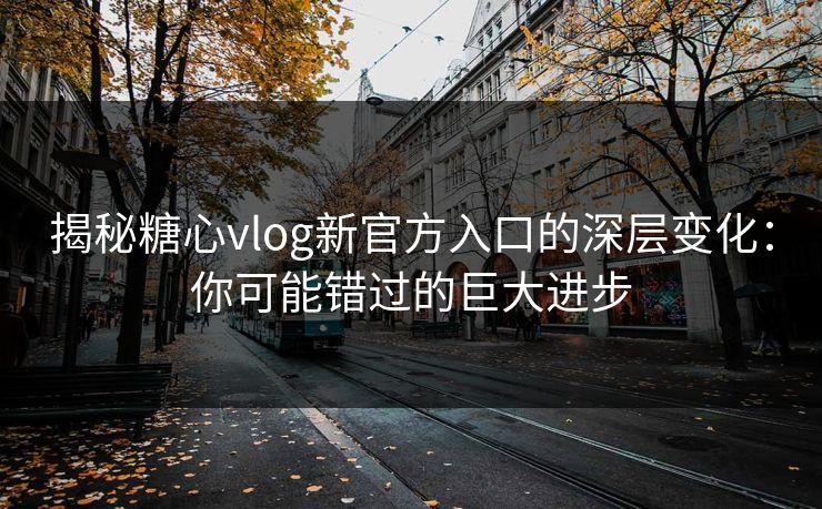 揭秘糖心vlog新官方入口的深层变化：你可能错过的巨大进步