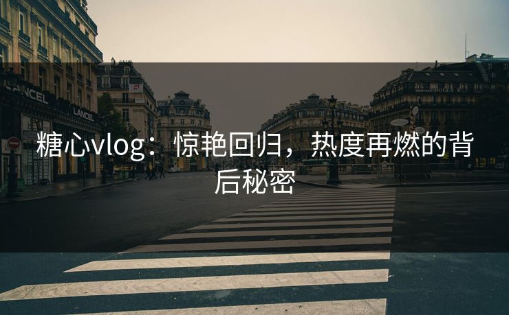 糖心vlog：惊艳回归，热度再燃的背后秘密