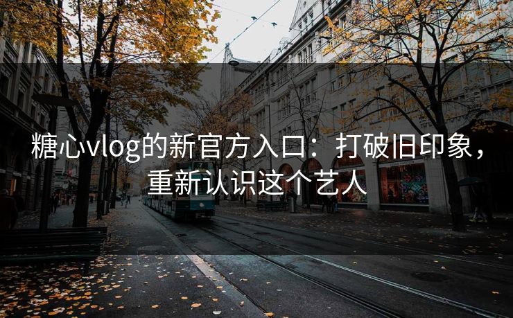 糖心vlog的新官方入口：打破旧印象，重新认识这个艺人