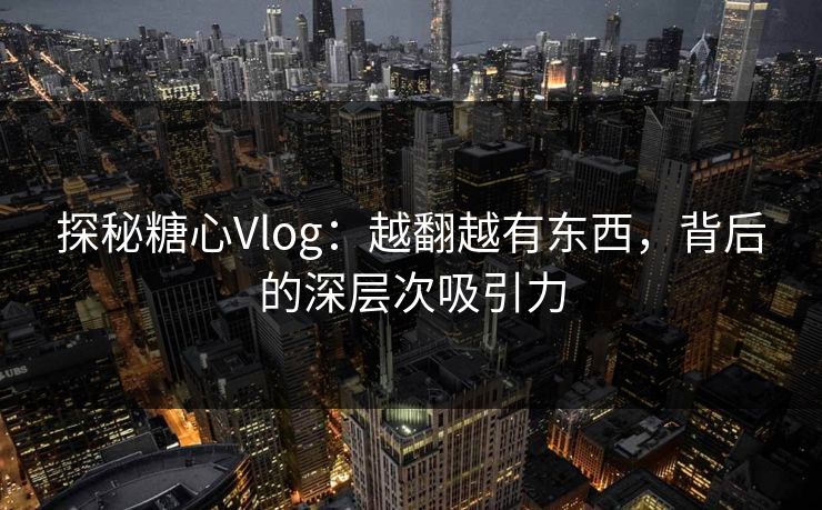 探秘糖心Vlog：越翻越有东西，背后的深层次吸引力