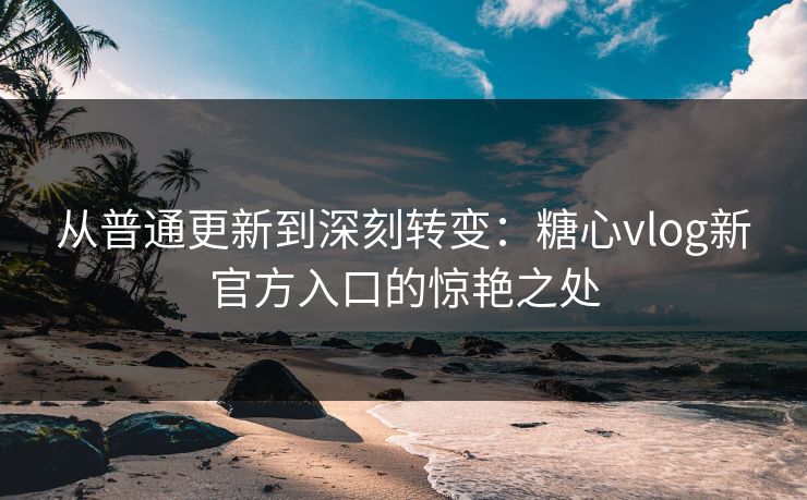 从普通更新到深刻转变：糖心vlog新官方入口的惊艳之处