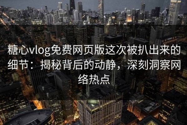糖心vlog免费网页版这次被扒出来的细节：揭秘背后的动静，深刻洞察网络热点
