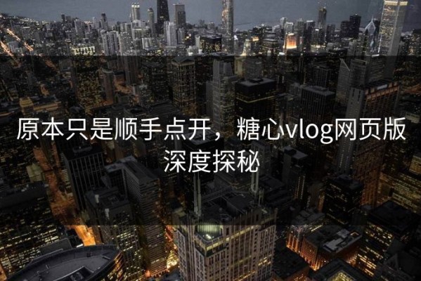 原本只是顺手点开，糖心vlog网页版深度探秘