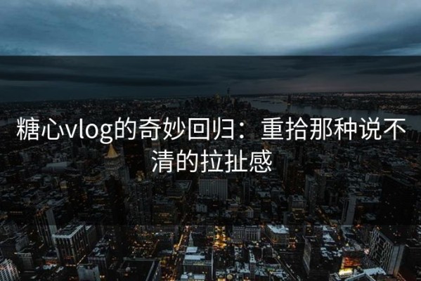 糖心vlog的奇妙回归：重拾那种说不清的拉扯感