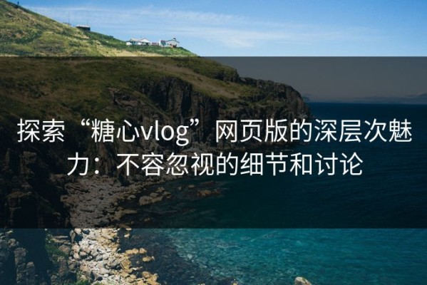 探索“糖心vlog”网页版的深层次魅力：不容忽视的细节和讨论
