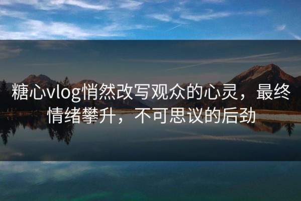 糖心vlog悄然改写观众的心灵，最终情绪攀升，不可思议的后劲