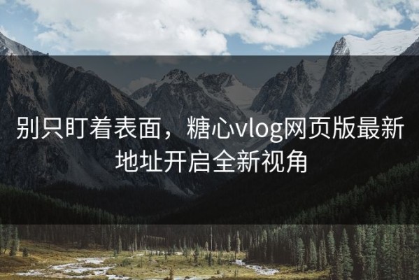 别只盯着表面，糖心vlog网页版最新地址开启全新视角