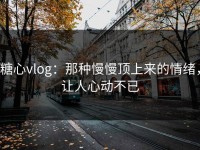 糖心vlog：那种慢慢顶上来的情绪，让人心动不已