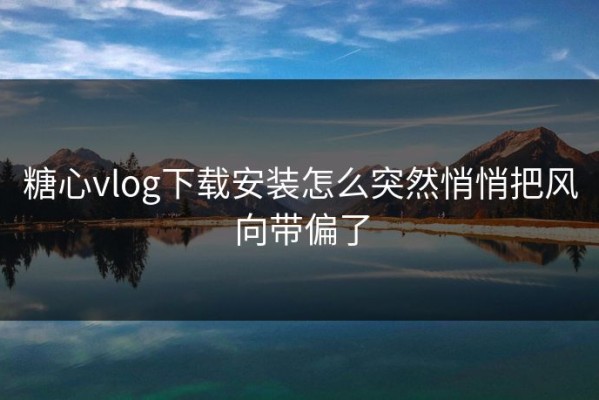 糖心vlog下载安装怎么突然悄悄把风向带偏了