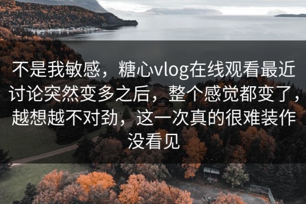 不是我敏感，糖心vlog在线观看最近讨论突然变多之后，整个感觉都变了，越想越不对劲，这一次真的很难装作没看见