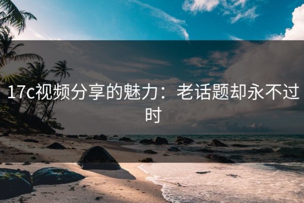 17c视频分享的魅力：老话题却永不过时