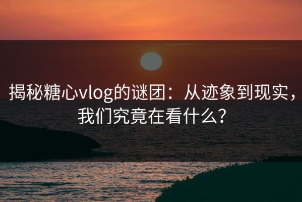 揭秘糖心vlog的谜团：从迹象到现实，我们究竟在看什么？