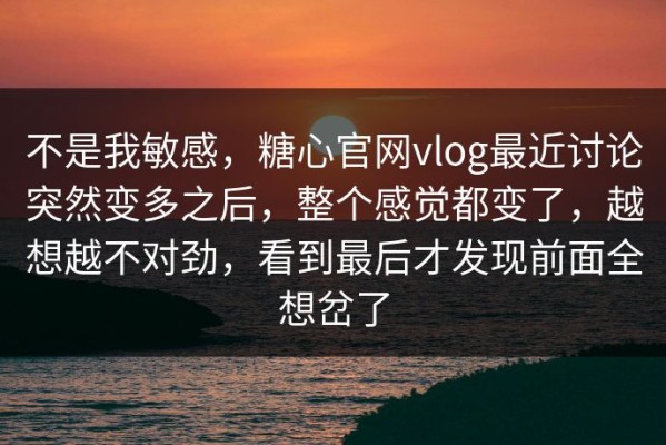 不是我敏感，糖心官网vlog最近讨论突然变多之后，整个感觉都变了，越想越不对劲，看到最后才发现前面全想岔了