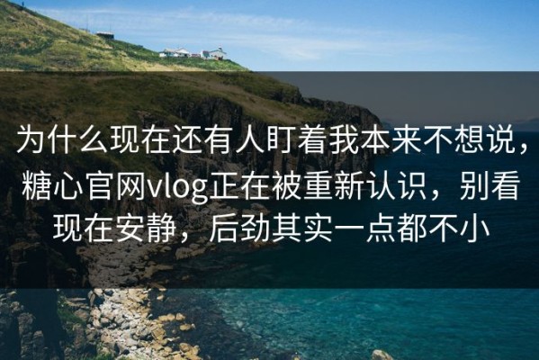 为什么现在还有人盯着我本来不想说，糖心官网vlog正在被重新认识，别看现在安静，后劲其实一点都不小