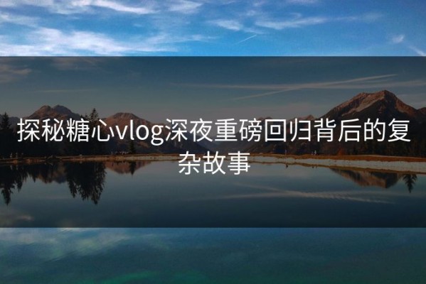 探秘糖心vlog深夜重磅回归背后的复杂故事