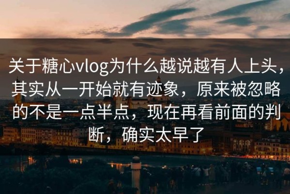 关于糖心vlog为什么越说越有人上头，其实从一开始就有迹象，原来被忽略的不是一点半点，现在再看前面的判断，确实太早了