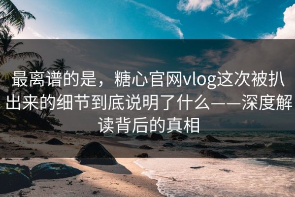 最离谱的是，糖心官网vlog这次被扒出来的细节到底说明了什么——深度解读背后的真相